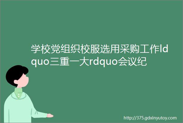 学校党组织校服选用采购工作ldquo三重一大rdquo会议纪要