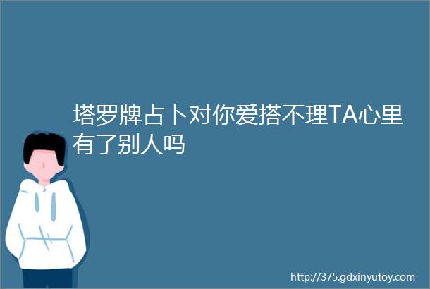 塔罗牌占卜对你爱搭不理TA心里有了别人吗